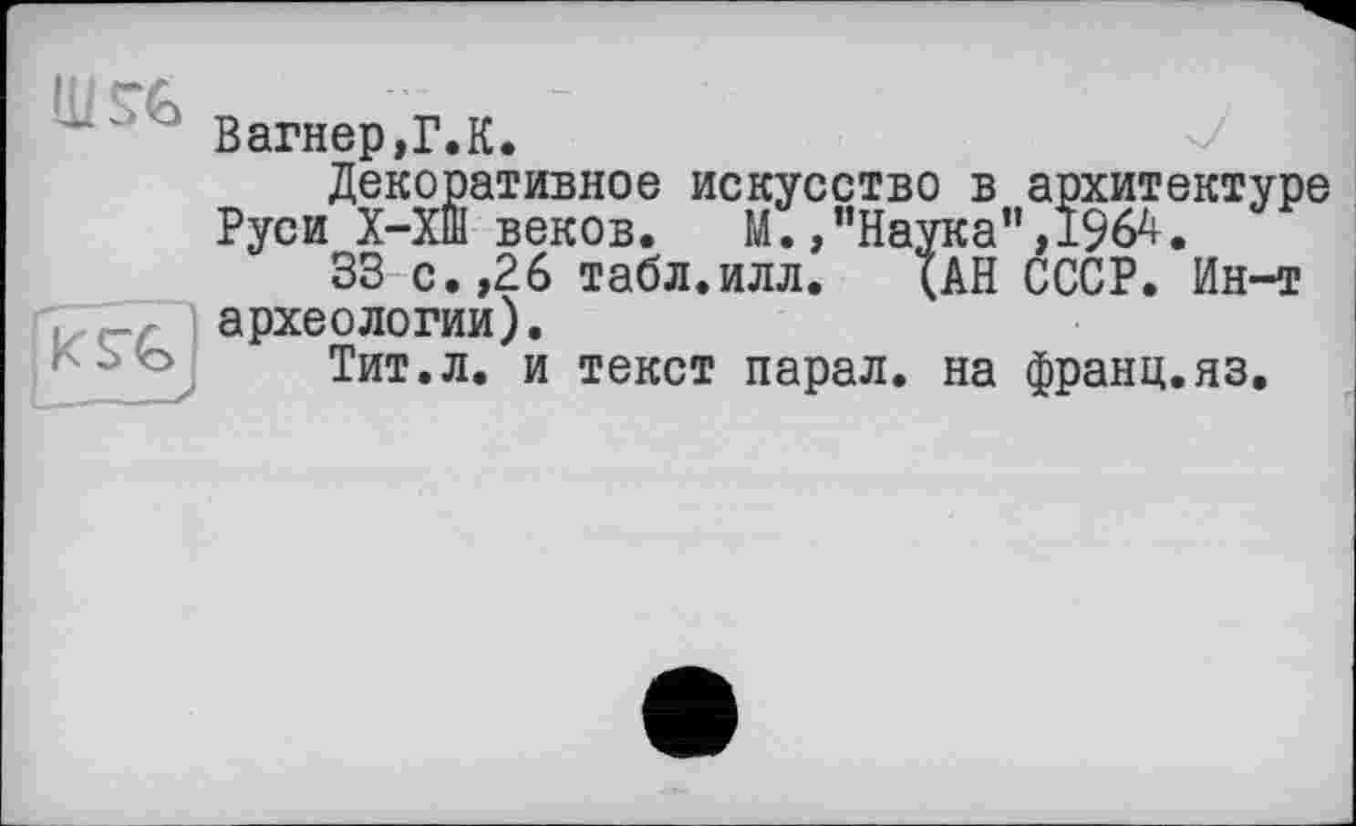 ﻿Вагнер,Г.К.
Декоративное искусство в архитектуре Руси Х-Хш веков. М.,"Наука",1964.
33 с.,26 табл.илл. (АН СССР. Ин-т археологии).
Тит.л. и текст парал. на франц.яз.